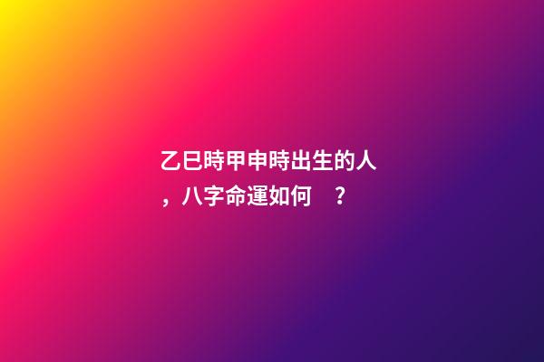 乙巳時甲申時出生的人，八字命運如何？